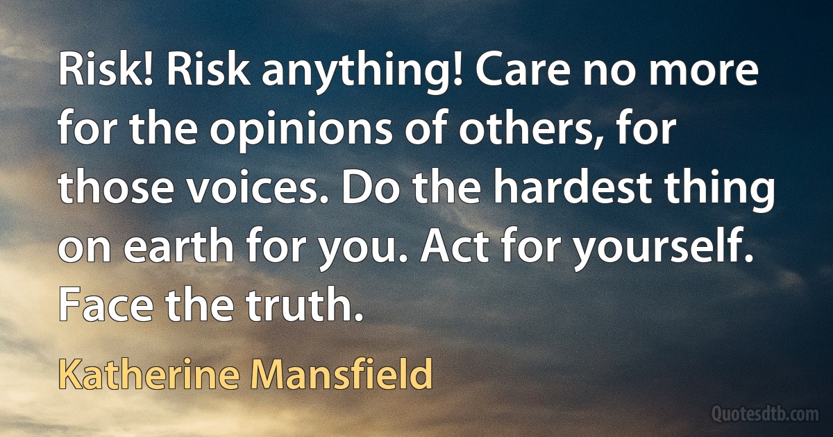 Risk! Risk anything! Care no more for the opinions of others, for those voices. Do the hardest thing on earth for you. Act for yourself. Face the truth. (Katherine Mansfield)