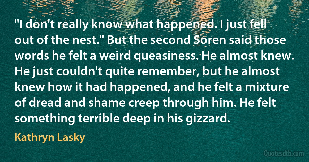 "I don't really know what happened. I just fell out of the nest." But the second Soren said those words he felt a weird queasiness. He almost knew. He just couldn't quite remember, but he almost knew how it had happened, and he felt a mixture of dread and shame creep through him. He felt something terrible deep in his gizzard. (Kathryn Lasky)