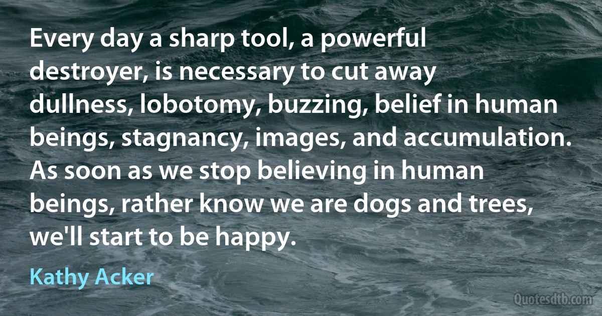 Every day a sharp tool, a powerful destroyer, is necessary to cut away dullness, lobotomy, buzzing, belief in human beings, stagnancy, images, and accumulation. As soon as we stop believing in human beings, rather know we are dogs and trees, we'll start to be happy. (Kathy Acker)