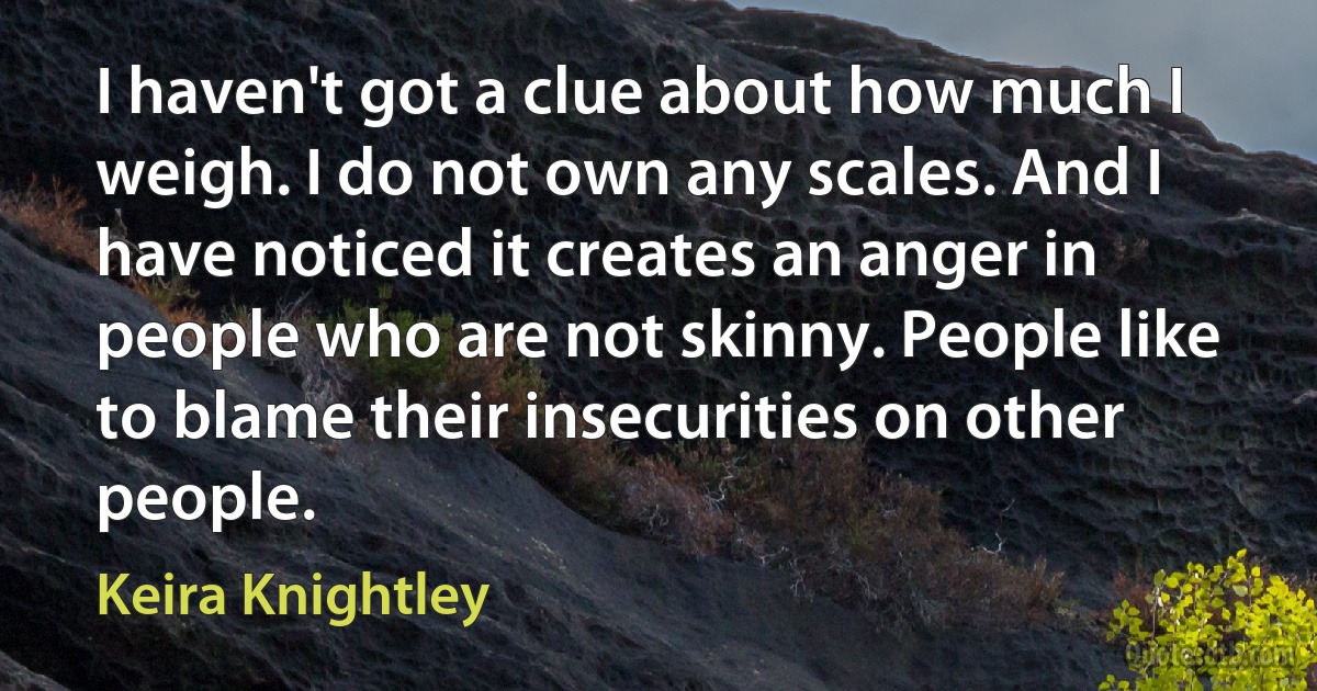 I haven't got a clue about how much I weigh. I do not own any scales. And I have noticed it creates an anger in people who are not skinny. People like to blame their insecurities on other people. (Keira Knightley)