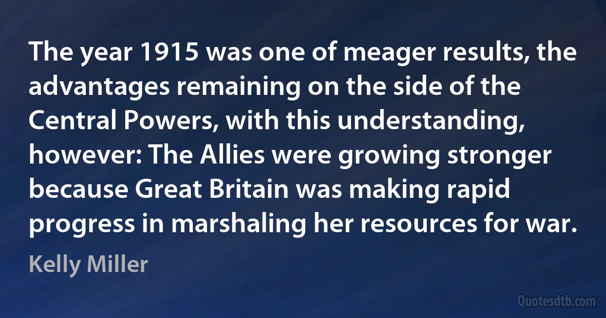 The year 1915 was one of meager results, the advantages remaining on the side of the Central Powers, with this understanding, however: The Allies were growing stronger because Great Britain was making rapid progress in marshaling her resources for war. (Kelly Miller)