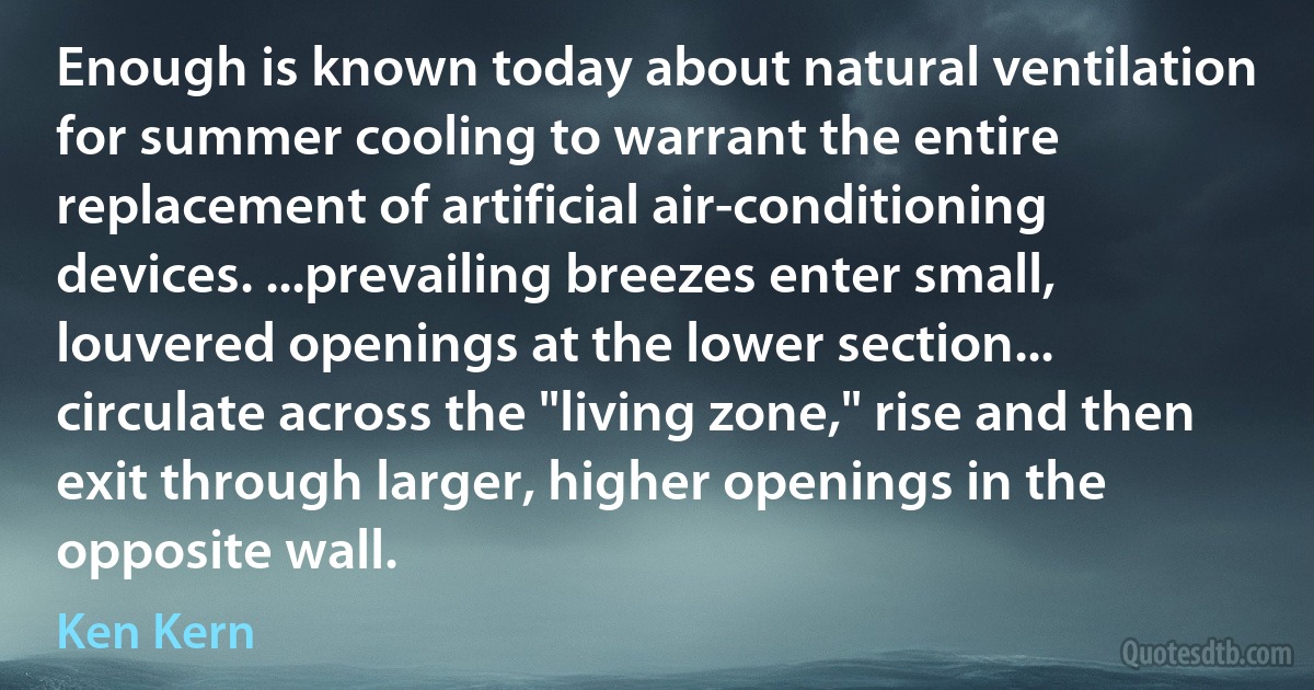 Enough is known today about natural ventilation for summer cooling to warrant the entire replacement of artificial air-conditioning devices. ...prevailing breezes enter small, louvered openings at the lower section... circulate across the "living zone," rise and then exit through larger, higher openings in the opposite wall. (Ken Kern)