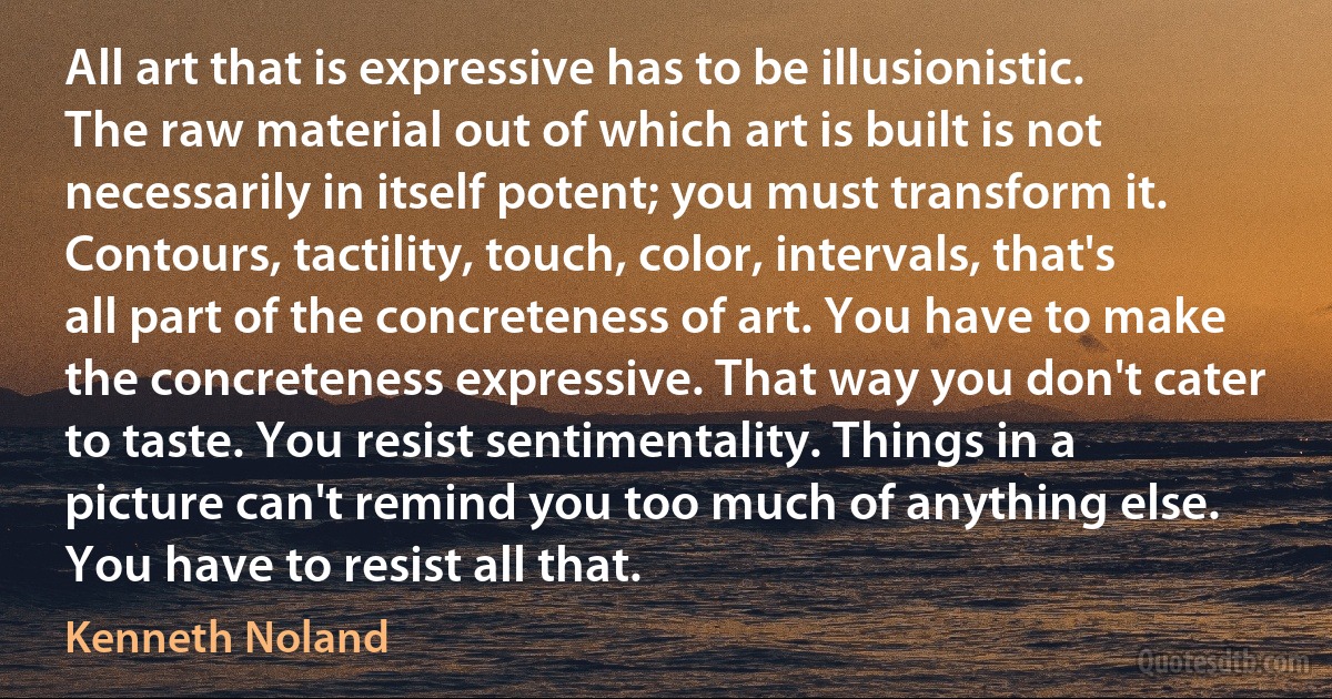 All art that is expressive has to be illusionistic. The raw material out of which art is built is not necessarily in itself potent; you must transform it. Contours, tactility, touch, color, intervals, that's all part of the concreteness of art. You have to make the concreteness expressive. That way you don't cater to taste. You resist sentimentality. Things in a picture can't remind you too much of anything else. You have to resist all that. (Kenneth Noland)