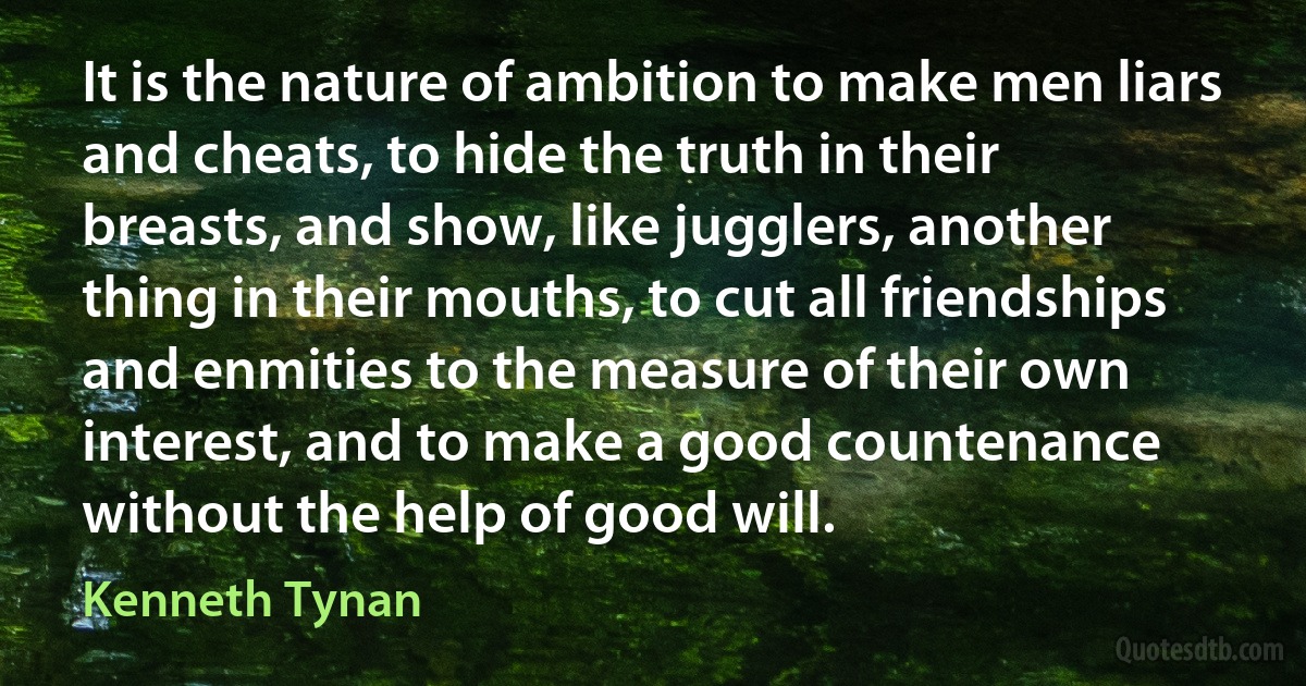 It is the nature of ambition to make men liars and cheats, to hide the truth in their breasts, and show, like jugglers, another thing in their mouths, to cut all friendships and enmities to the measure of their own interest, and to make a good countenance without the help of good will. (Kenneth Tynan)