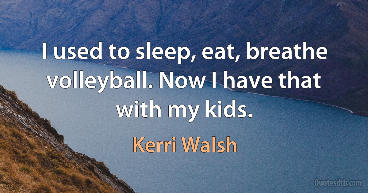 I used to sleep, eat, breathe volleyball. Now I have that with my kids. (Kerri Walsh)