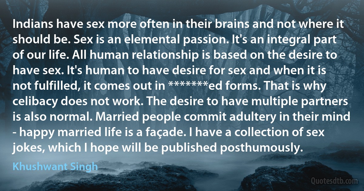 Indians have sex more often in their brains and not where it should be. Sex is an elemental passion. It's an integral part of our life. All human relationship is based on the desire to have sex. It's human to have desire for sex and when it is not fulfilled, it comes out in *******ed forms. That is why celibacy does not work. The desire to have multiple partners is also normal. Married people commit adultery in their mind - happy married life is a façade. I have a collection of sex jokes, which I hope will be published posthumously. (Khushwant Singh)