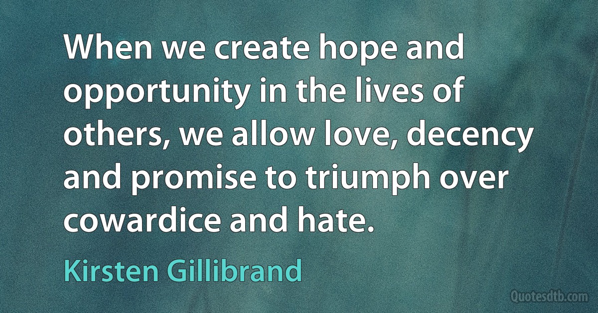 When we create hope and opportunity in the lives of others, we allow love, decency and promise to triumph over cowardice and hate. (Kirsten Gillibrand)