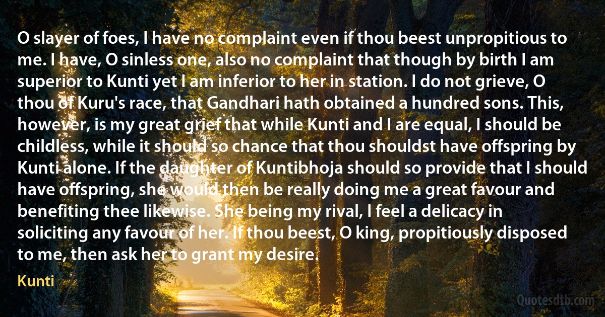 O slayer of foes, I have no complaint even if thou beest unpropitious to me. I have, O sinless one, also no complaint that though by birth I am superior to Kunti yet I am inferior to her in station. I do not grieve, O thou of Kuru's race, that Gandhari hath obtained a hundred sons. This, however, is my great grief that while Kunti and I are equal, I should be childless, while it should so chance that thou shouldst have offspring by Kunti alone. If the daughter of Kuntibhoja should so provide that I should have offspring, she would then be really doing me a great favour and benefiting thee likewise. She being my rival, I feel a delicacy in soliciting any favour of her. If thou beest, O king, propitiously disposed to me, then ask her to grant my desire. (Kunti)