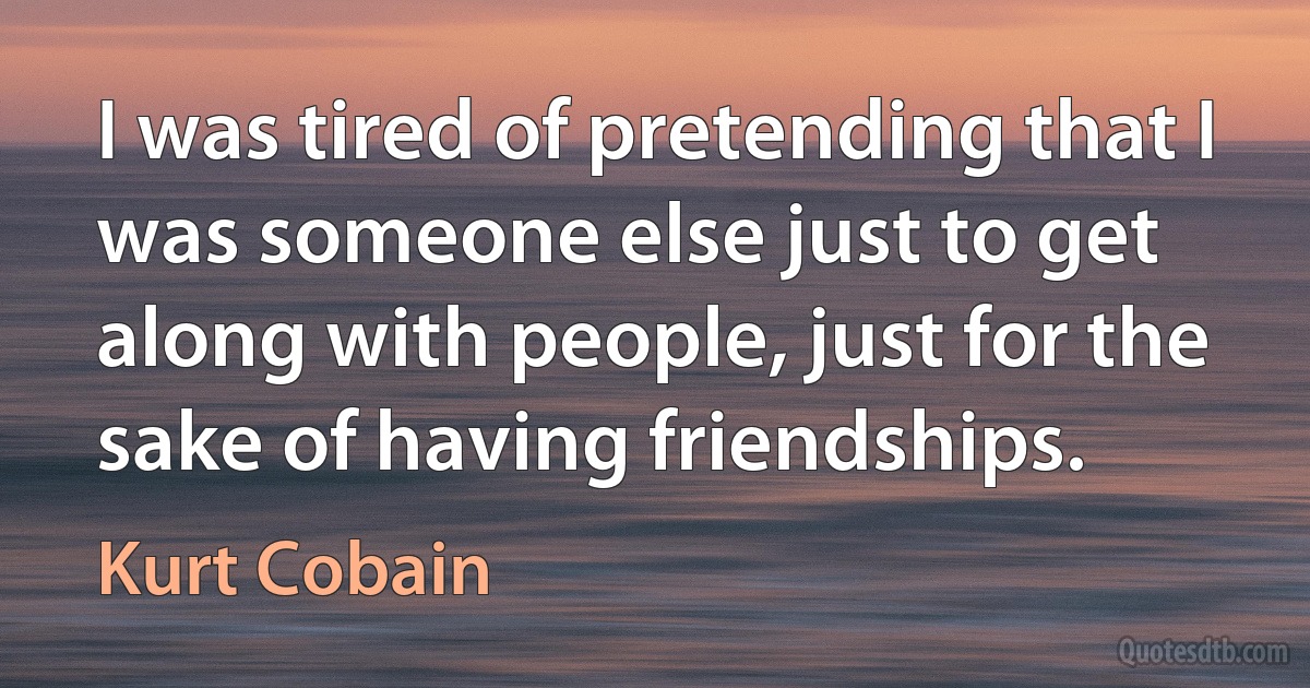 I was tired of pretending that I was someone else just to get along with people, just for the sake of having friendships. (Kurt Cobain)