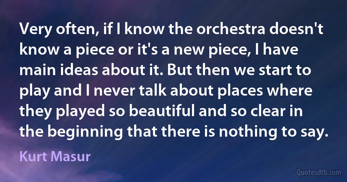 Very often, if I know the orchestra doesn't know a piece or it's a new piece, I have main ideas about it. But then we start to play and I never talk about places where they played so beautiful and so clear in the beginning that there is nothing to say. (Kurt Masur)