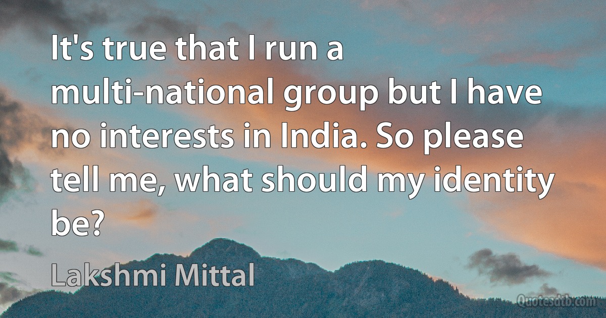 It's true that I run a multi-national group but I have no interests in India. So please tell me, what should my identity be? (Lakshmi Mittal)