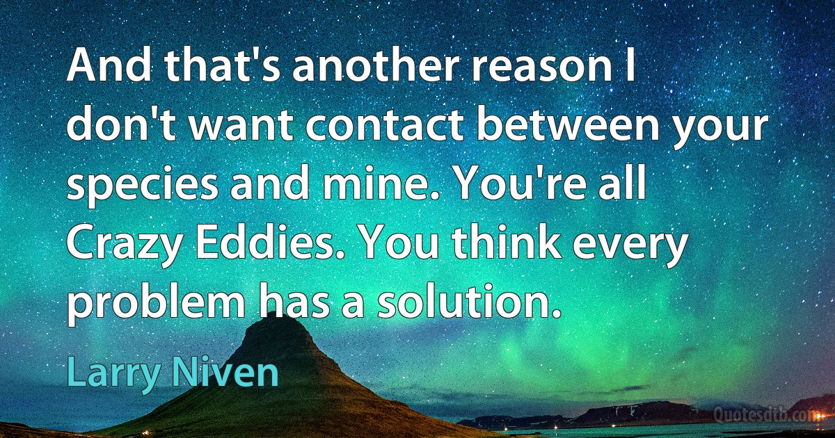 And that's another reason I don't want contact between your species and mine. You're all Crazy Eddies. You think every problem has a solution. (Larry Niven)