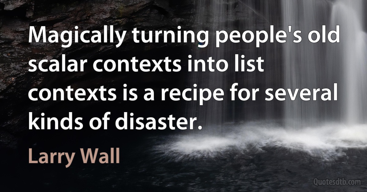 Magically turning people's old scalar contexts into list contexts is a recipe for several kinds of disaster. (Larry Wall)