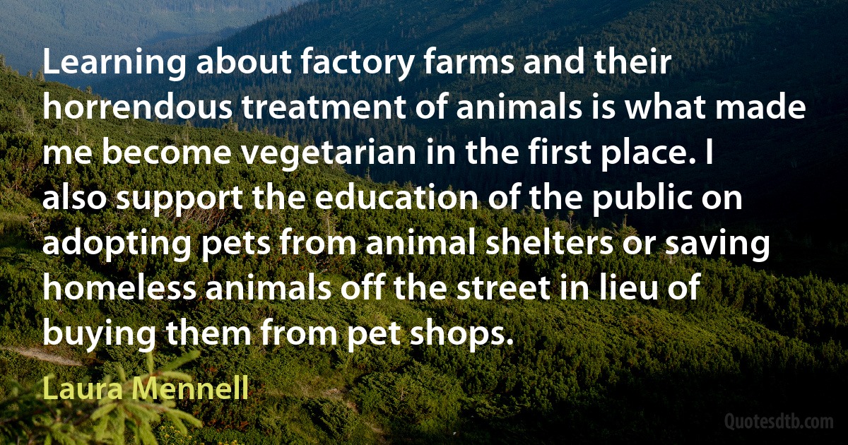 Learning about factory farms and their horrendous treatment of animals is what made me become vegetarian in the first place. I also support the education of the public on adopting pets from animal shelters or saving homeless animals off the street in lieu of buying them from pet shops. (Laura Mennell)