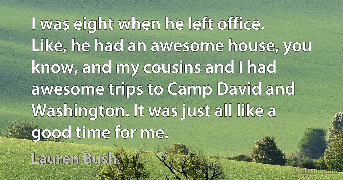 I was eight when he left office. Like, he had an awesome house, you know, and my cousins and I had awesome trips to Camp David and Washington. It was just all like a good time for me. (Lauren Bush)