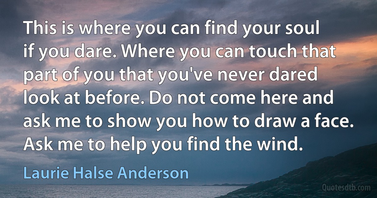 This is where you can find your soul if you dare. Where you can touch that part of you that you've never dared look at before. Do not come here and ask me to show you how to draw a face. Ask me to help you find the wind. (Laurie Halse Anderson)