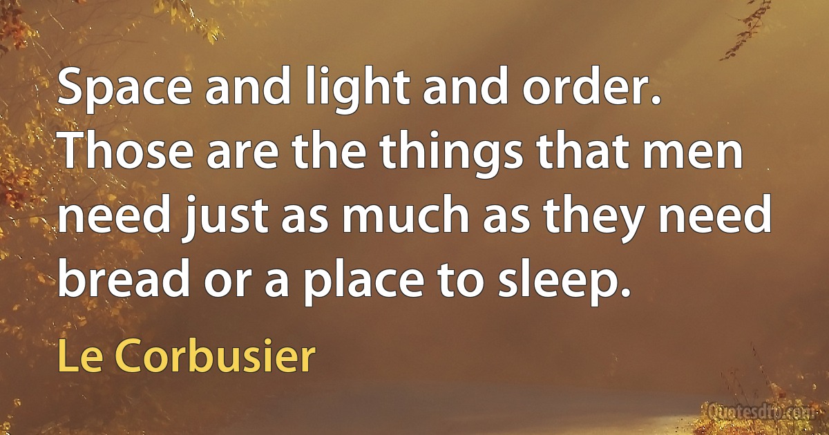 Space and light and order. Those are the things that men need just as much as they need bread or a place to sleep. (Le Corbusier)