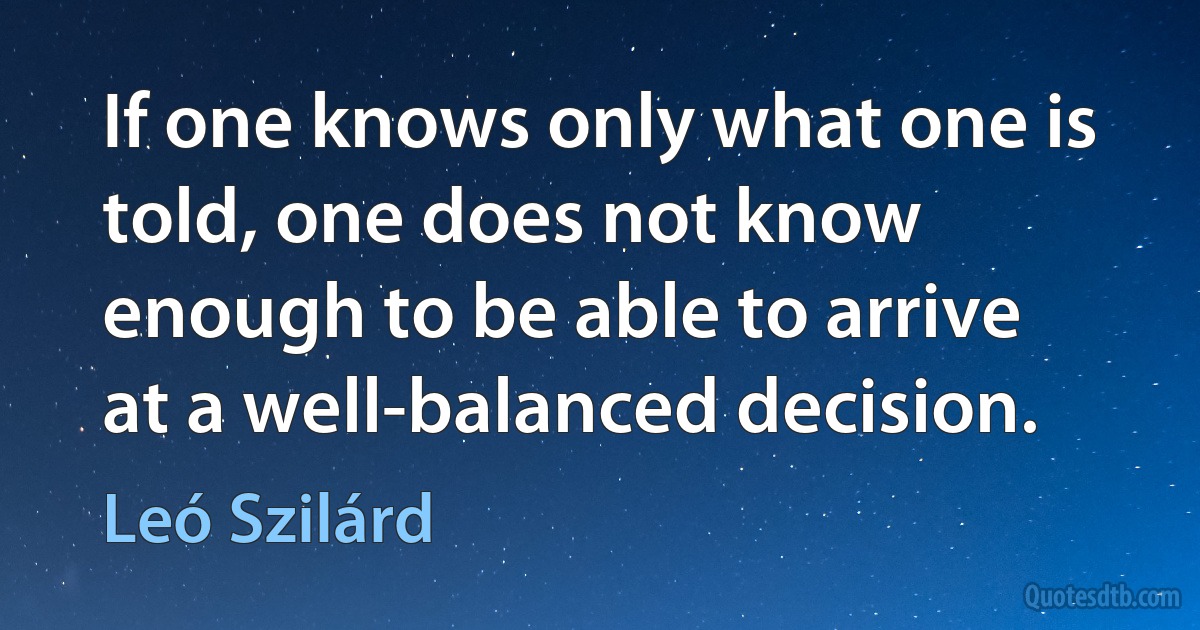 If one knows only what one is told, one does not know enough to be able to arrive at a well-balanced decision. (Leó Szilárd)