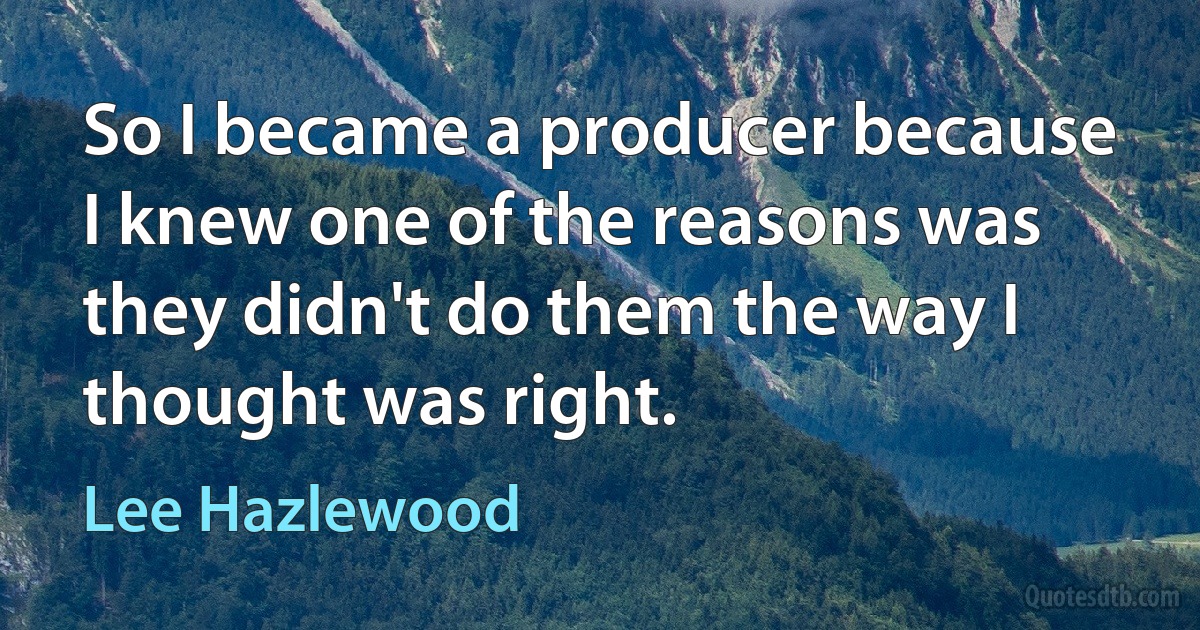 So I became a producer because I knew one of the reasons was they didn't do them the way I thought was right. (Lee Hazlewood)