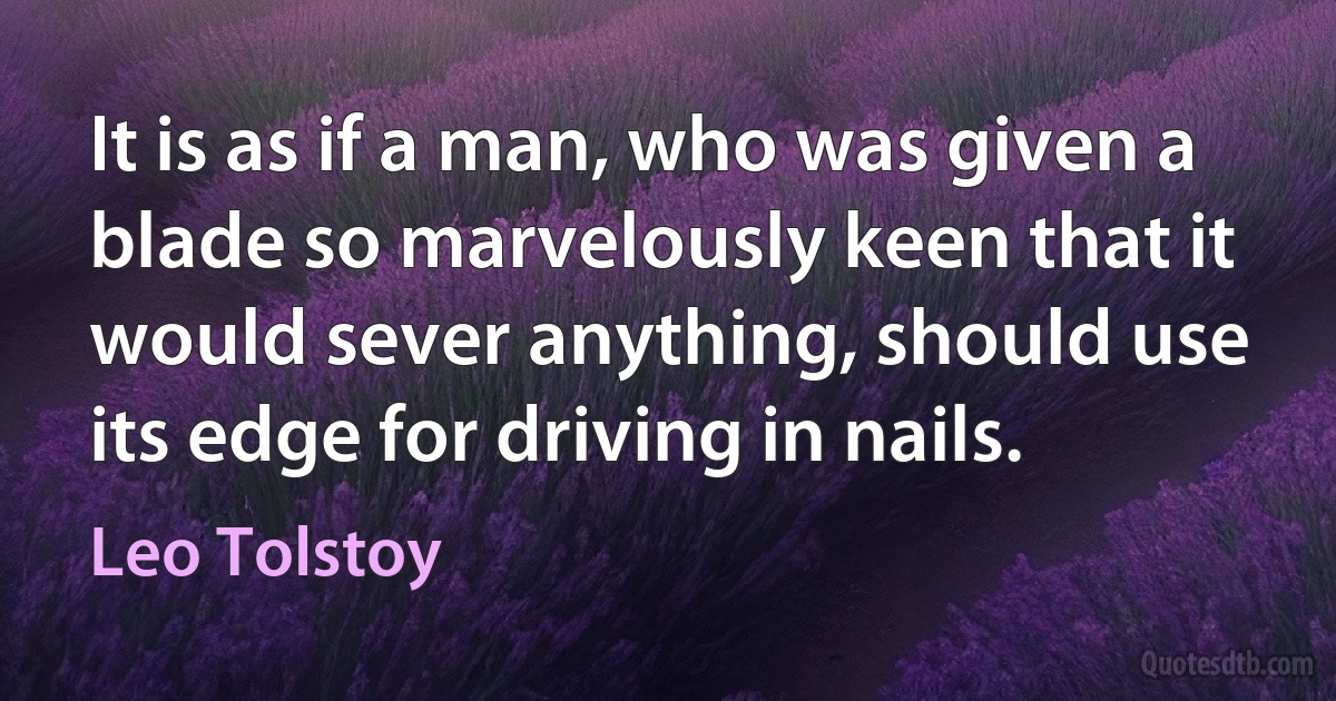 It is as if a man, who was given a blade so marvelously keen that it would sever anything, should use its edge for driving in nails. (Leo Tolstoy)