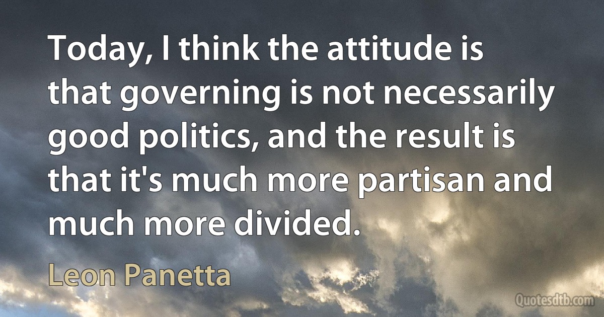 Today, I think the attitude is that governing is not necessarily good politics, and the result is that it's much more partisan and much more divided. (Leon Panetta)