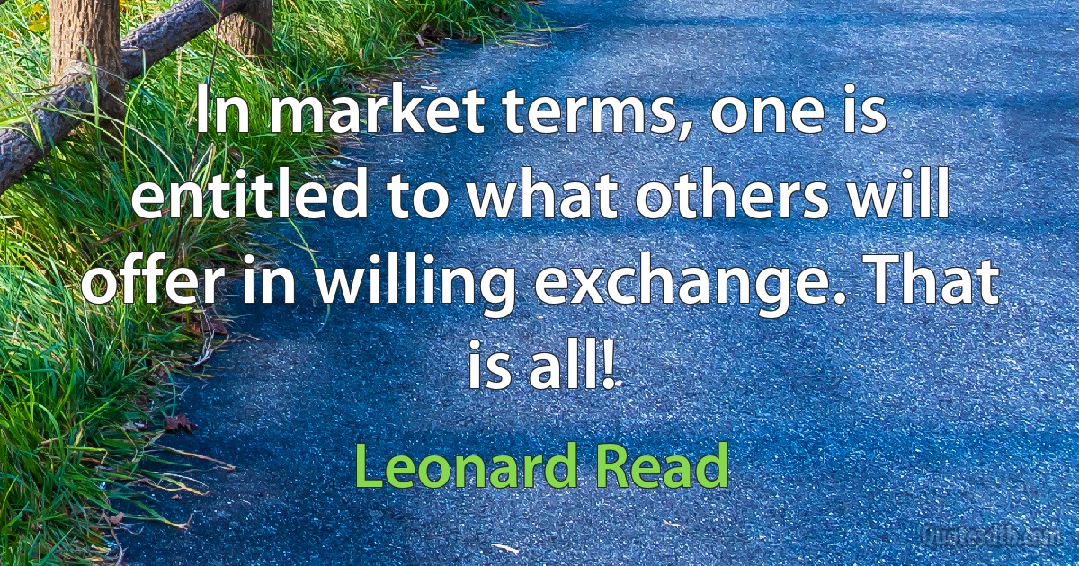 In market terms, one is entitled to what others will offer in willing exchange. That is all! (Leonard Read)