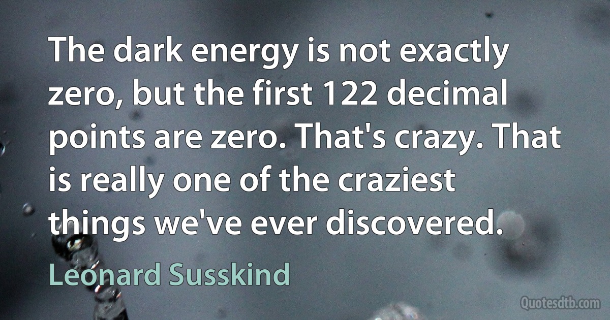 The dark energy is not exactly zero, but the first 122 decimal points are zero. That's crazy. That is really one of the craziest things we've ever discovered. (Leonard Susskind)