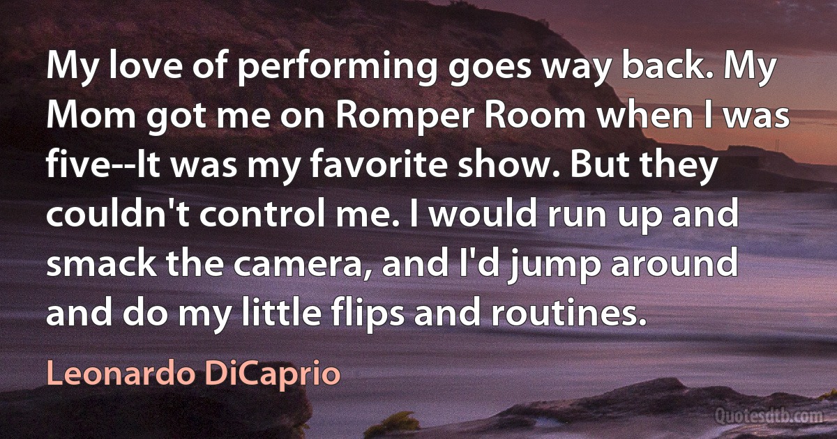 My love of performing goes way back. My Mom got me on Romper Room when I was five--It was my favorite show. But they couldn't control me. I would run up and smack the camera, and I'd jump around and do my little flips and routines. (Leonardo DiCaprio)