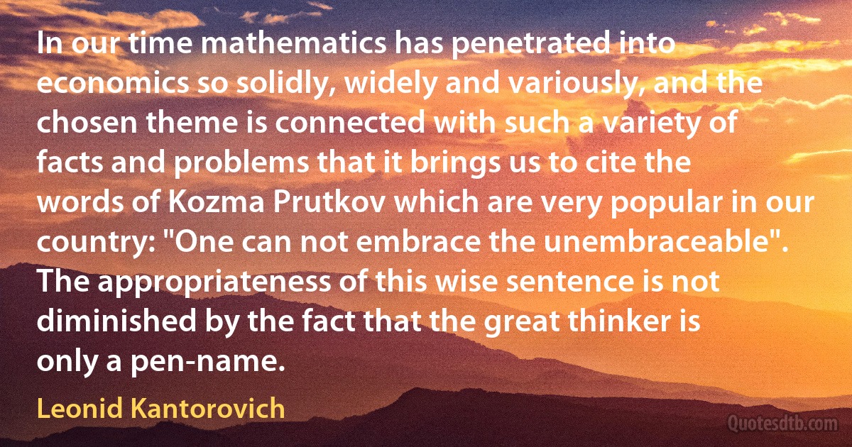 In our time mathematics has penetrated into economics so solidly, widely and variously, and the chosen theme is connected with such a variety of facts and problems that it brings us to cite the words of Kozma Prutkov which are very popular in our country: "One can not embrace the unembraceable". The appropriateness of this wise sentence is not diminished by the fact that the great thinker is only a pen-name. (Leonid Kantorovich)