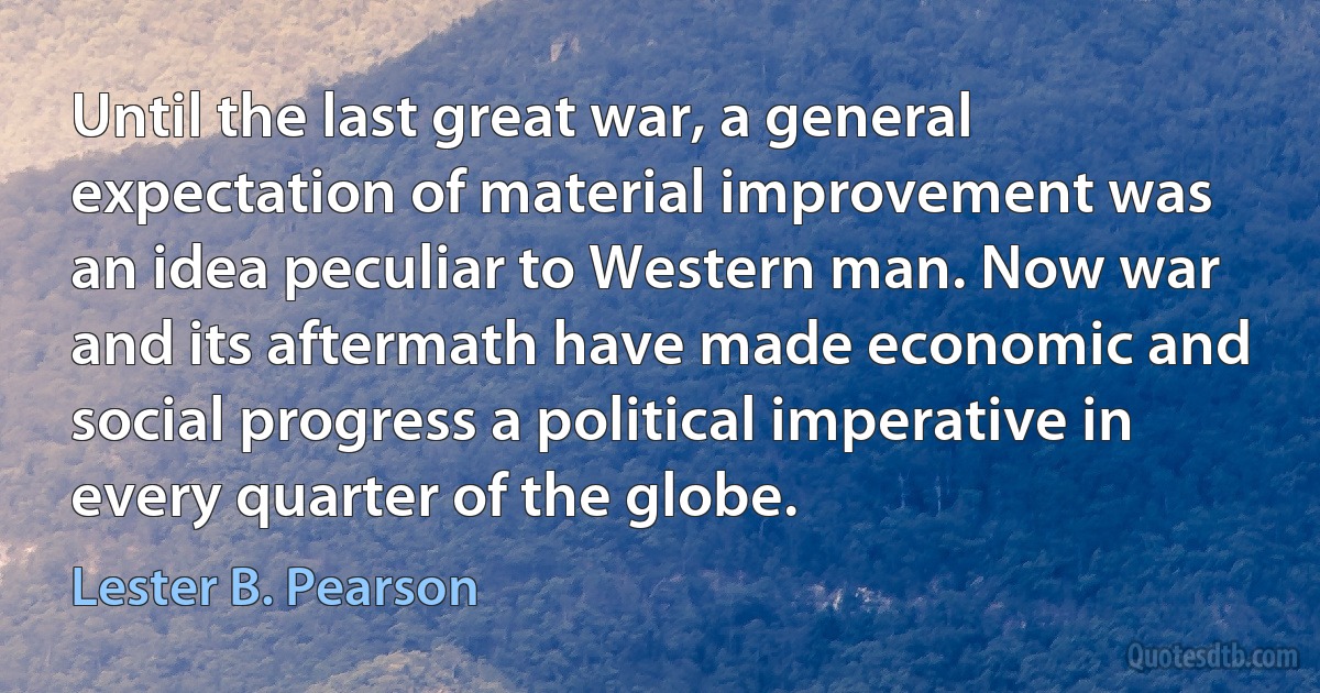 Until the last great war, a general expectation of material improvement was an idea peculiar to Western man. Now war and its aftermath have made economic and social progress a political imperative in every quarter of the globe. (Lester B. Pearson)