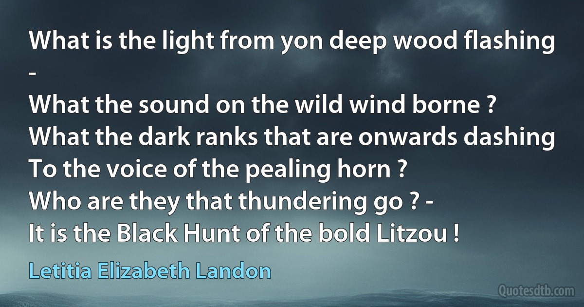 What is the light from yon deep wood flashing -
What the sound on the wild wind borne ?
What the dark ranks that are onwards dashing
To the voice of the pealing horn ?
Who are they that thundering go ? -
It is the Black Hunt of the bold Litzou ! (Letitia Elizabeth Landon)