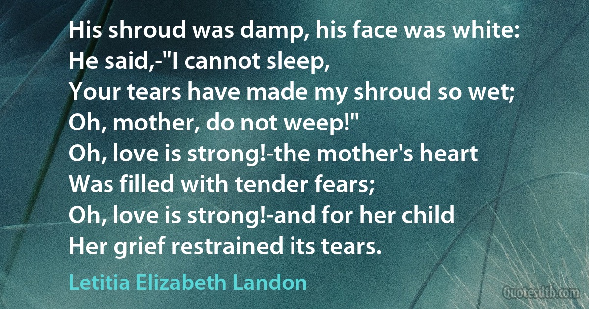 His shroud was damp, his face was white:
He said,-"I cannot sleep,
Your tears have made my shroud so wet;
Oh, mother, do not weep!"
Oh, love is strong!-the mother's heart
Was filled with tender fears;
Oh, love is strong!-and for her child
Her grief restrained its tears. (Letitia Elizabeth Landon)