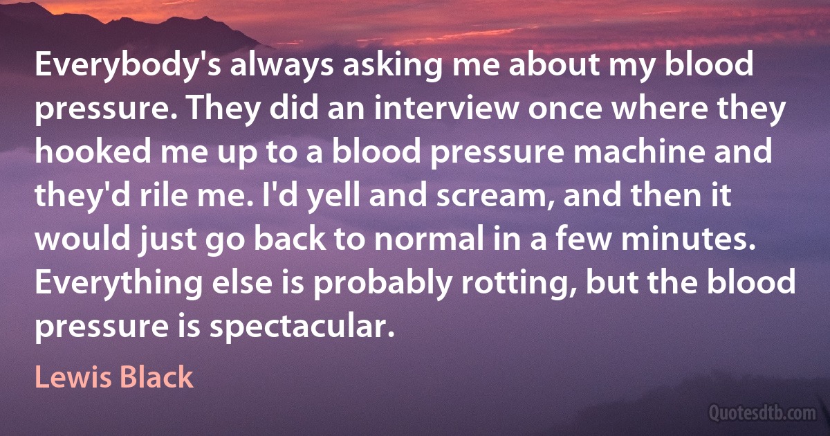 Everybody's always asking me about my blood pressure. They did an interview once where they hooked me up to a blood pressure machine and they'd rile me. I'd yell and scream, and then it would just go back to normal in a few minutes. Everything else is probably rotting, but the blood pressure is spectacular. (Lewis Black)