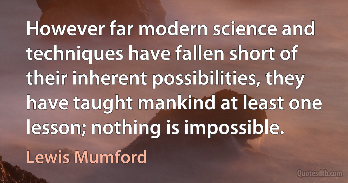 However far modern science and techniques have fallen short of their inherent possibilities, they have taught mankind at least one lesson; nothing is impossible. (Lewis Mumford)