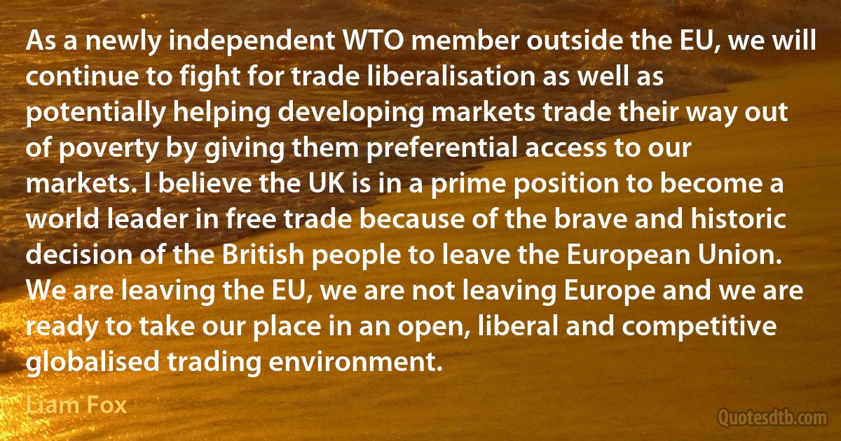 As a newly independent WTO member outside the EU, we will continue to fight for trade liberalisation as well as potentially helping developing markets trade their way out of poverty by giving them preferential access to our markets. I believe the UK is in a prime position to become a world leader in free trade because of the brave and historic decision of the British people to leave the European Union. We are leaving the EU, we are not leaving Europe and we are ready to take our place in an open, liberal and competitive globalised trading environment. (Liam Fox)