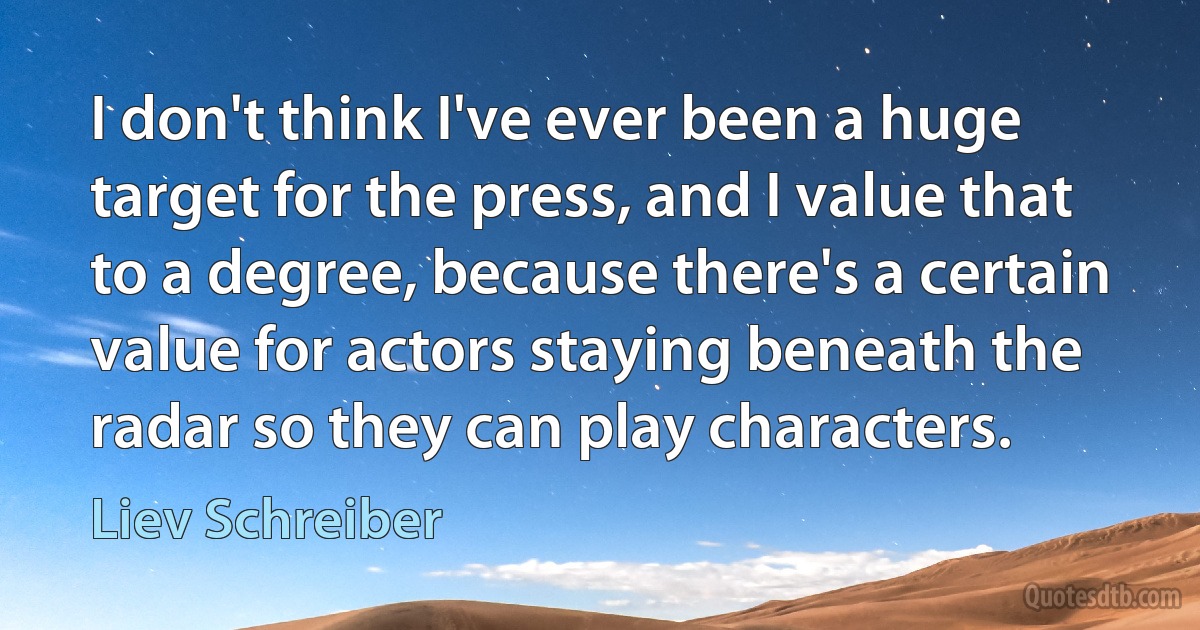 I don't think I've ever been a huge target for the press, and I value that to a degree, because there's a certain value for actors staying beneath the radar so they can play characters. (Liev Schreiber)