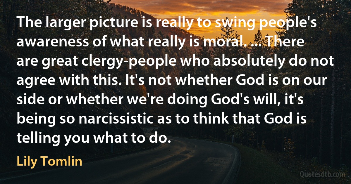 The larger picture is really to swing people's awareness of what really is moral. ... There are great clergy-people who absolutely do not agree with this. It's not whether God is on our side or whether we're doing God's will, it's being so narcissistic as to think that God is telling you what to do. (Lily Tomlin)