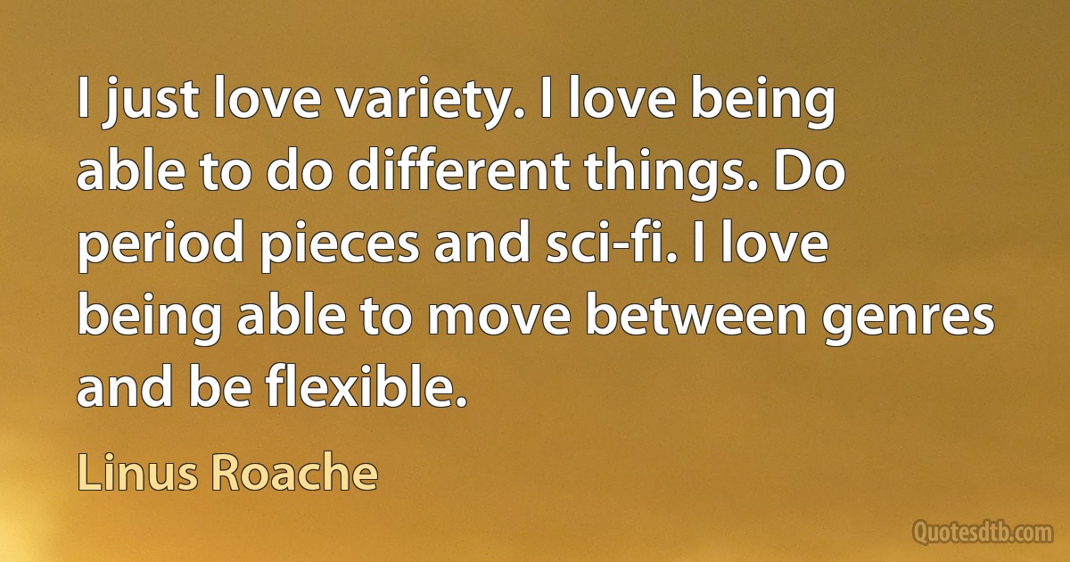 I just love variety. I love being able to do different things. Do period pieces and sci-fi. I love being able to move between genres and be flexible. (Linus Roache)