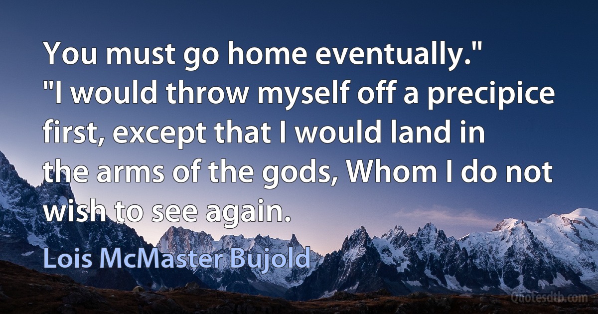 You must go home eventually."
"I would throw myself off a precipice first, except that I would land in the arms of the gods, Whom I do not wish to see again. (Lois McMaster Bujold)