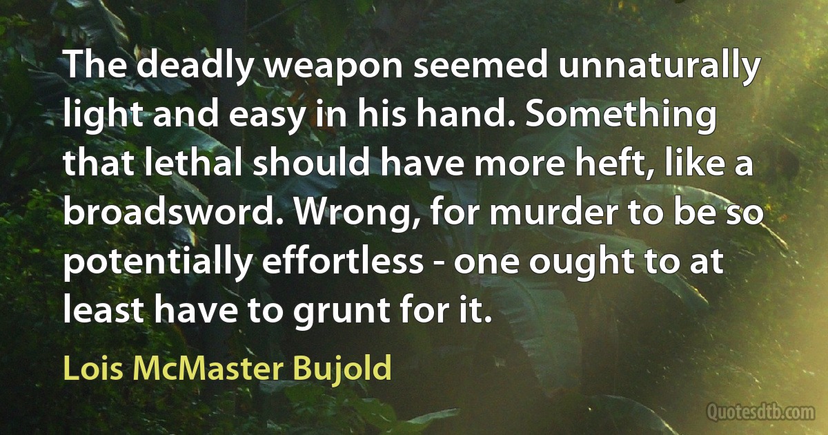 The deadly weapon seemed unnaturally light and easy in his hand. Something that lethal should have more heft, like a broadsword. Wrong, for murder to be so potentially effortless - one ought to at least have to grunt for it. (Lois McMaster Bujold)