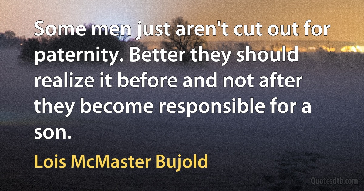 Some men just aren't cut out for paternity. Better they should realize it before and not after they become responsible for a son. (Lois McMaster Bujold)