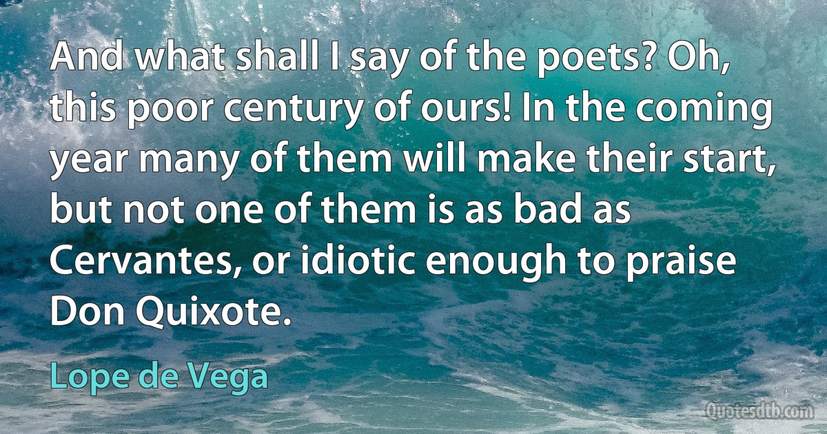 And what shall I say of the poets? Oh, this poor century of ours! In the coming year many of them will make their start, but not one of them is as bad as Cervantes, or idiotic enough to praise Don Quixote. (Lope de Vega)