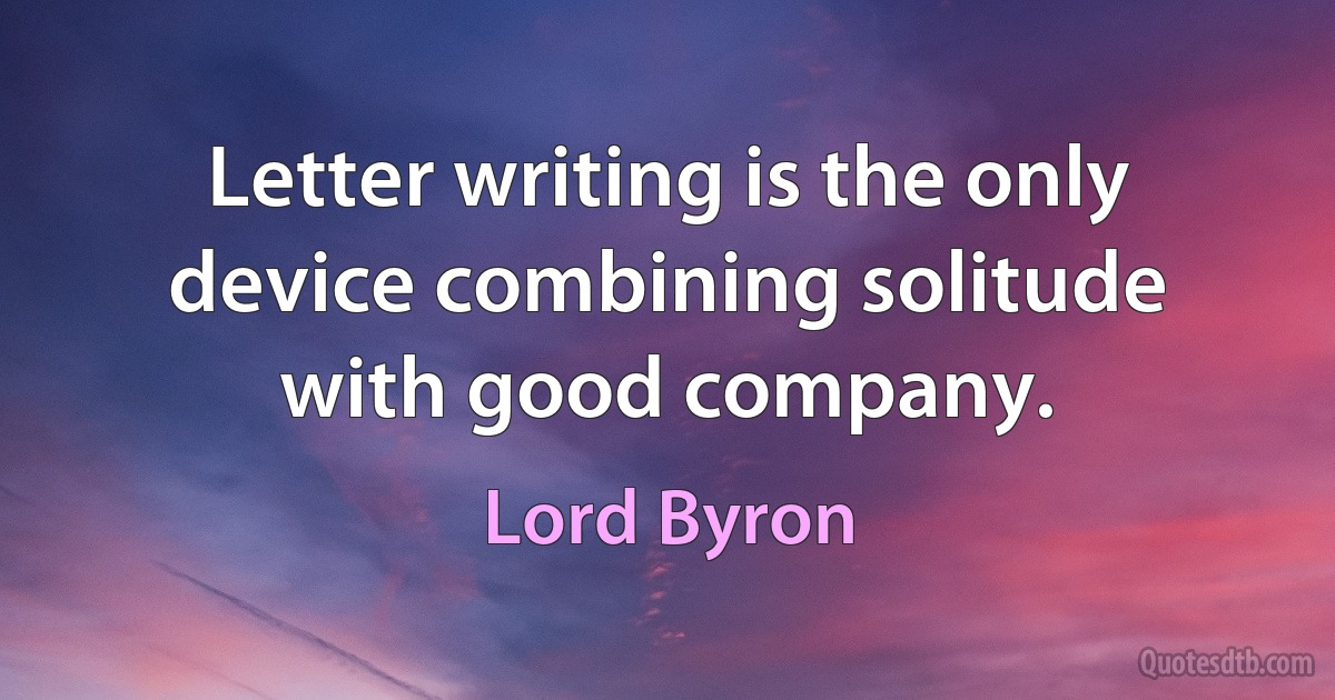 Letter writing is the only device combining solitude with good company. (Lord Byron)