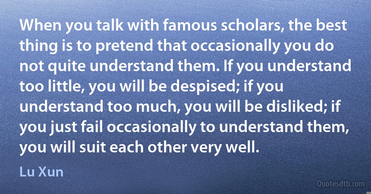 When you talk with famous scholars, the best thing is to pretend that occasionally you do not quite understand them. If you understand too little, you will be despised; if you understand too much, you will be disliked; if you just fail occasionally to understand them, you will suit each other very well. (Lu Xun)