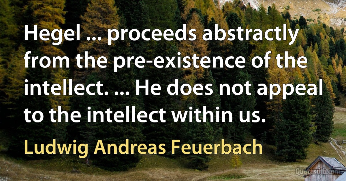 Hegel ... proceeds abstractly from the pre-existence of the intellect. ... He does not appeal to the intellect within us. (Ludwig Andreas Feuerbach)