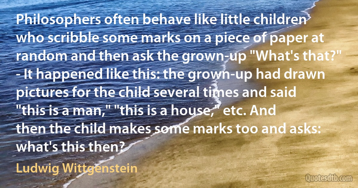 Philosophers often behave like little children who scribble some marks on a piece of paper at random and then ask the grown-up "What's that?" - It happened like this: the grown-up had drawn pictures for the child several times and said "this is a man," "this is a house," etc. And then the child makes some marks too and asks: what's this then? (Ludwig Wittgenstein)