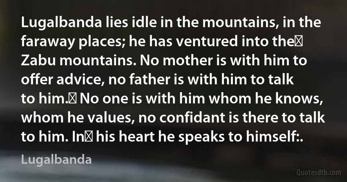 Lugalbanda lies idle in the mountains, in the faraway places; he has ventured into the﻿ Zabu mountains. No mother is with him to offer advice, no father is with him to talk to him.﻿ No one is with him whom he knows, whom he values, no confidant is there to talk to him. In﻿ his heart he speaks to himself:. (Lugalbanda)