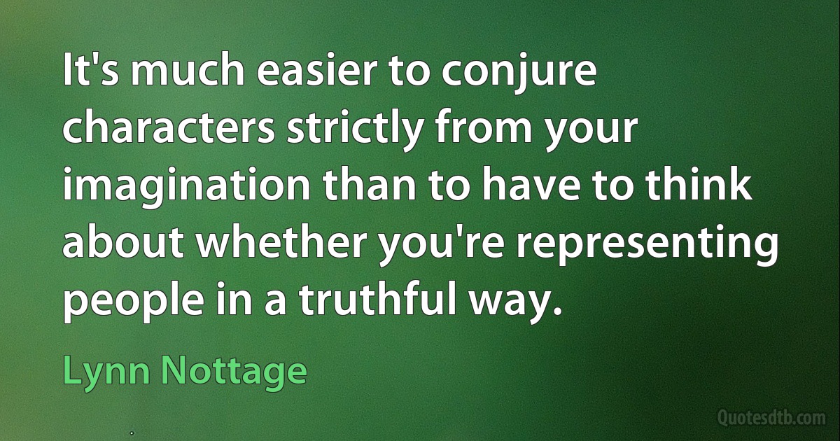 It's much easier to conjure characters strictly from your imagination than to have to think about whether you're representing people in a truthful way. (Lynn Nottage)