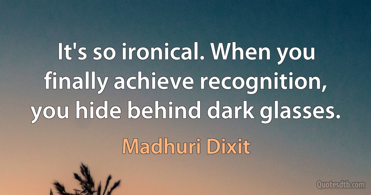 It's so ironical. When you finally achieve recognition, you hide behind dark glasses. (Madhuri Dixit)