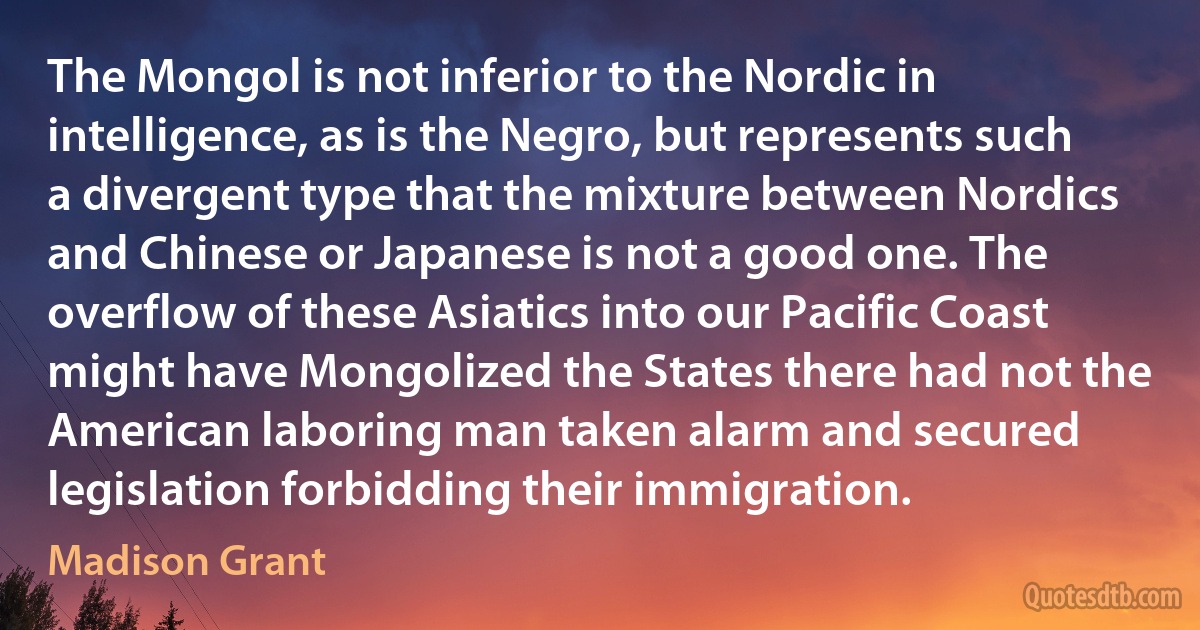 The Mongol is not inferior to the Nordic in intelligence, as is the Negro, but represents such a divergent type that the mixture between Nordics and Chinese or Japanese is not a good one. The overflow of these Asiatics into our Pacific Coast might have Mongolized the States there had not the American laboring man taken alarm and secured legislation forbidding their immigration. (Madison Grant)